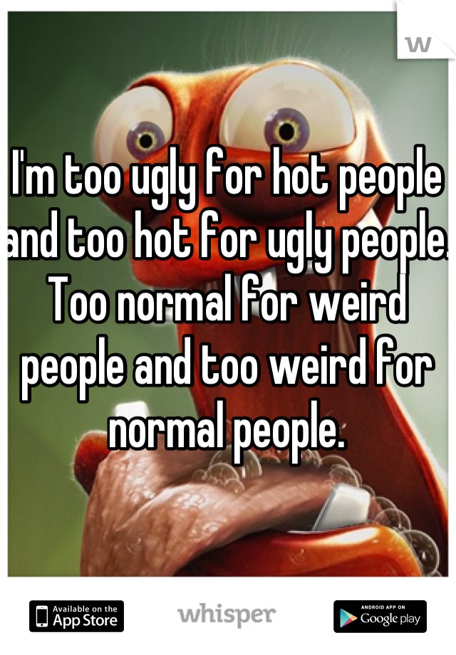 I'm too ugly for hot people and too hot for ugly people. 
Too normal for weird people and too weird for normal people. 