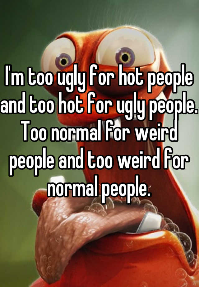 I'm too ugly for hot people and too hot for ugly people. 
Too normal for weird people and too weird for normal people. 