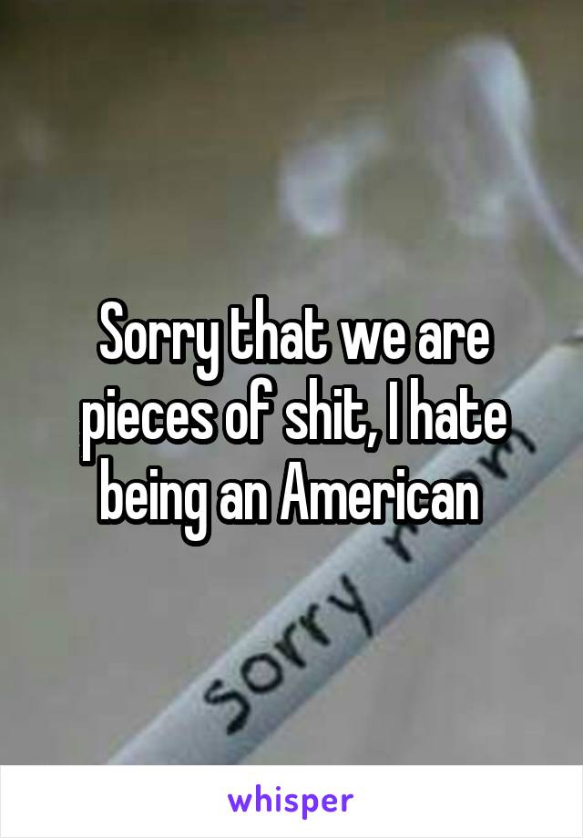 Sorry that we are pieces of shit, I hate being an American 