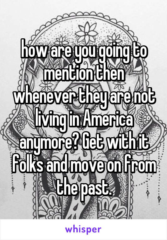 how are you going to mention then whenever they are not living in America anymore? Get with it folks and move on from the past.