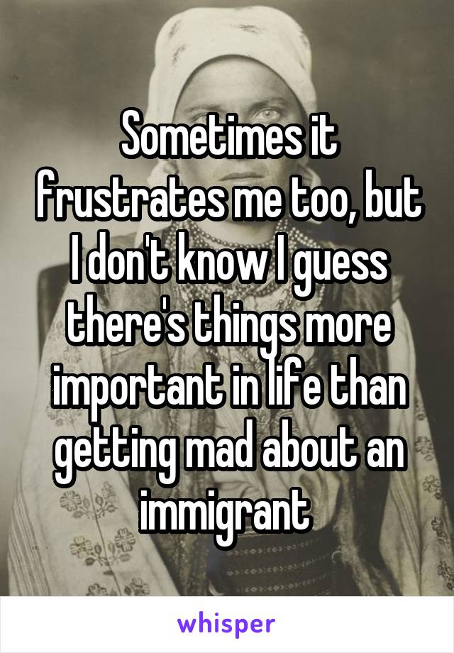 Sometimes it frustrates me too, but I don't know I guess there's things more important in life than getting mad about an immigrant 