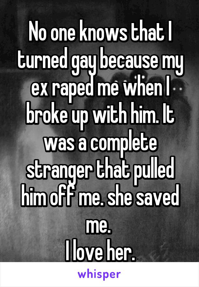 No one knows that I turned gay because my ex raped me when I broke up with him. It was a complete stranger that pulled him off me. she saved me. 
I love her.