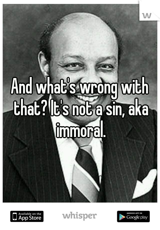 And what's wrong with that? It's not a sin, aka immoral.