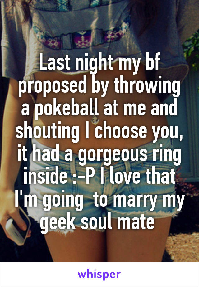 Last night my bf proposed by throwing a pokeball at me and shouting I choose you, it had a gorgeous ring inside :-P I love that I'm going  to marry my geek soul mate 