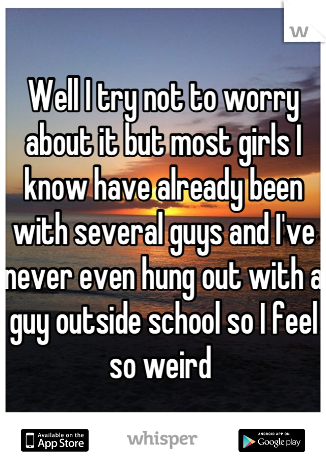 Well I try not to worry about it but most girls I know have already been with several guys and I've never even hung out with a guy outside school so I feel so weird 