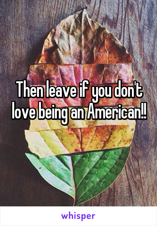 Then leave if you don't love being an American!! 
