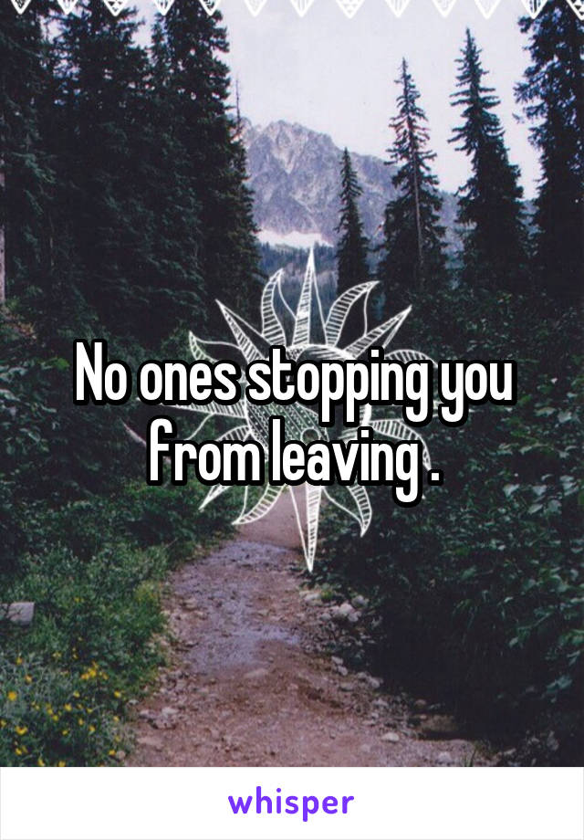 No ones stopping you from leaving .