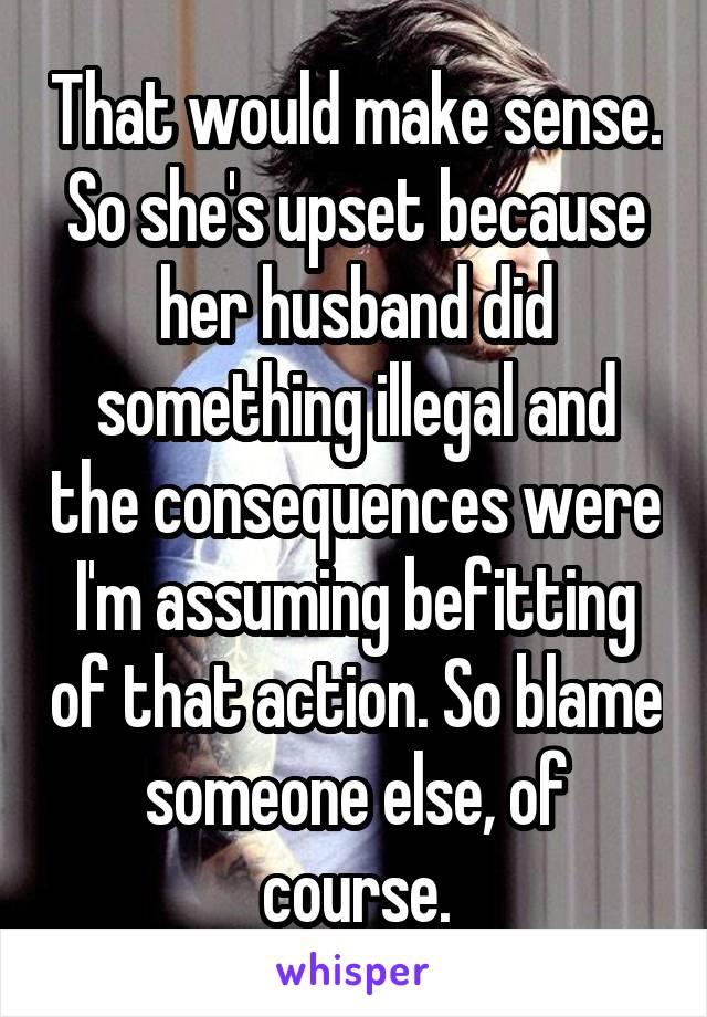 That would make sense. So she's upset because her husband did something illegal and the consequences were I'm assuming befitting of that action. So blame someone else, of course.