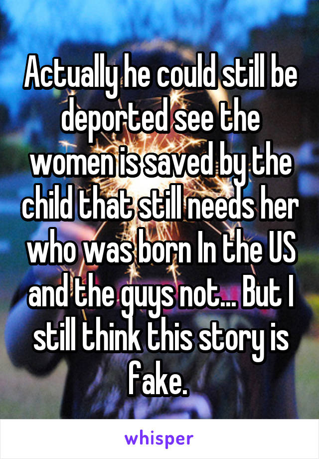 Actually he could still be deported see the women is saved by the child that still needs her who was born In the US and the guys not... But I still think this story is fake. 