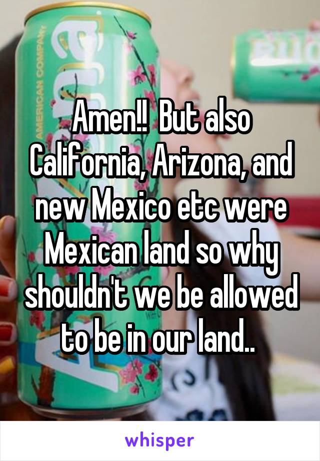 Amen!!  But also California, Arizona, and new Mexico etc were Mexican land so why shouldn't we be allowed to be in our land.. 