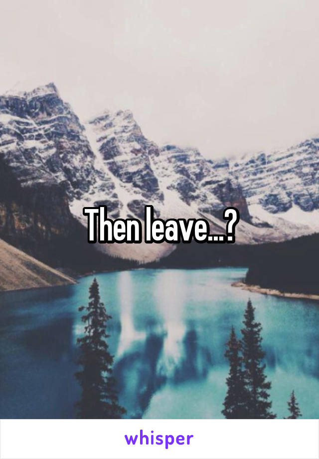 Then leave...?