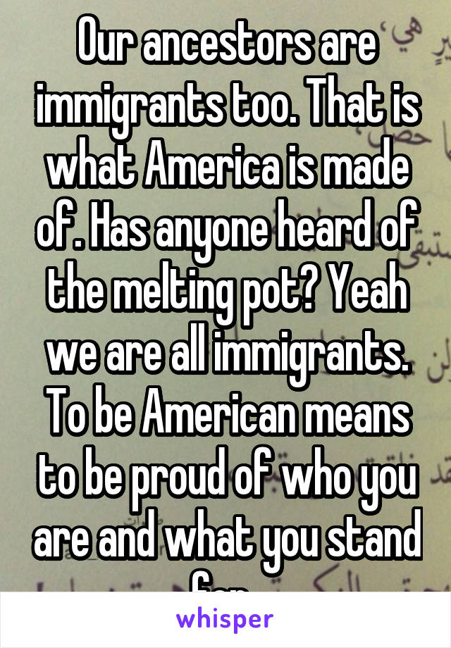 Our ancestors are immigrants too. That is what America is made of. Has anyone heard of the melting pot? Yeah we are all immigrants. To be American means to be proud of who you are and what you stand for. 