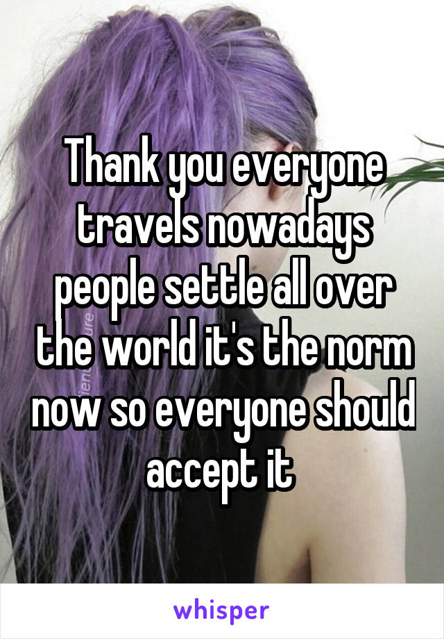 Thank you everyone travels nowadays people settle all over the world it's the norm now so everyone should accept it 