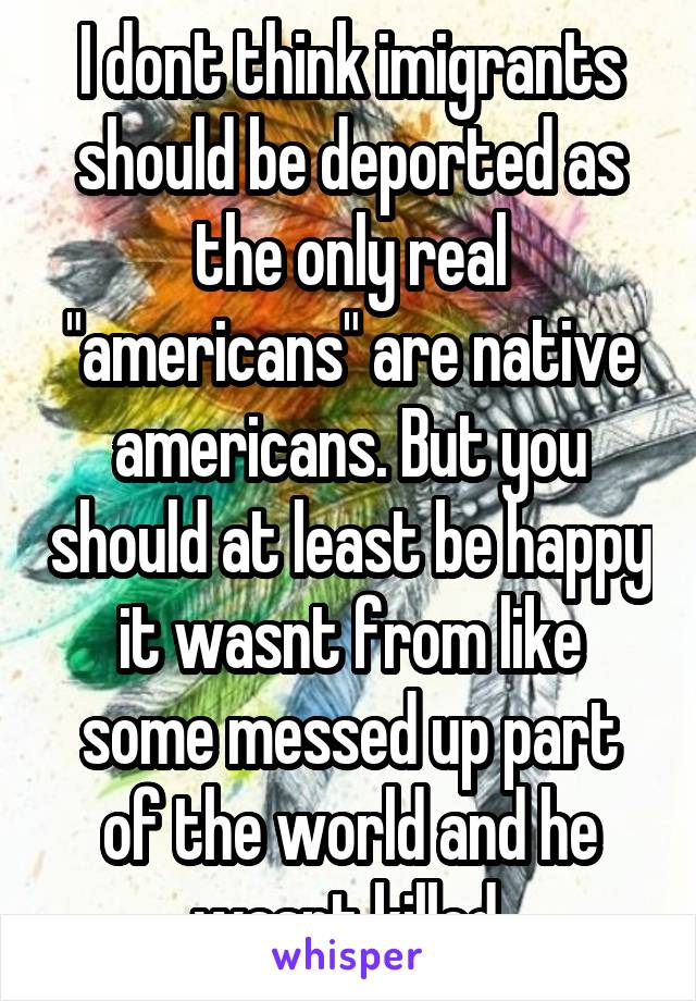 I dont think imigrants should be deported as the only real "americans" are native americans. But you should at least be happy it wasnt from like some messed up part of the world and he wasnt killed.