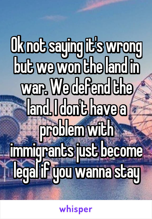 Ok not saying it's wrong but we won the land in war. We defend the land. I don't have a problem with immigrants just become legal if you wanna stay