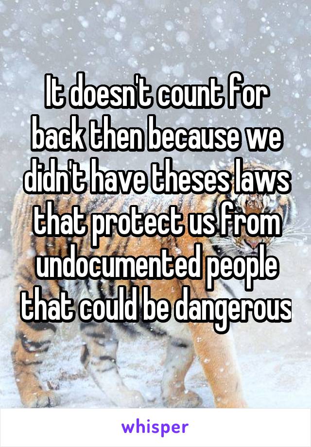 It doesn't count for back then because we didn't have theses laws that protect us from undocumented people that could be dangerous 