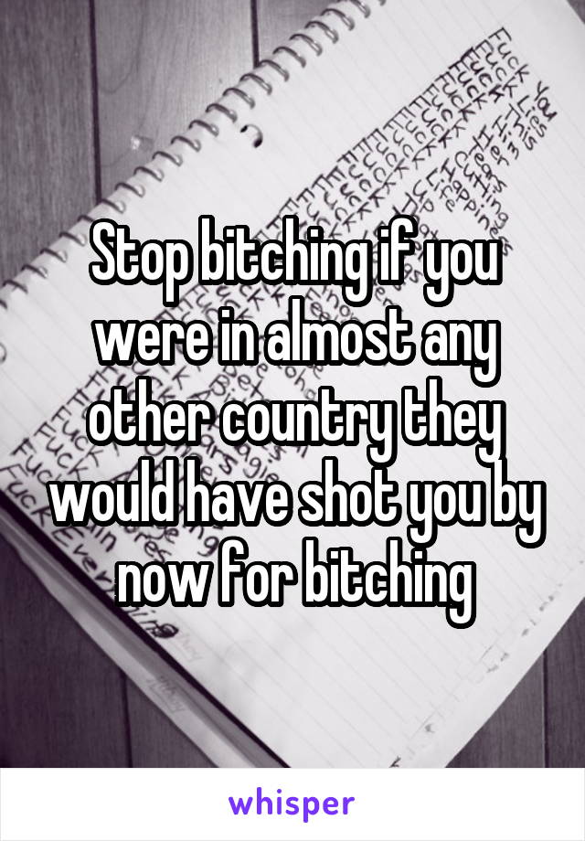 Stop bitching if you were in almost any other country they would have shot you by now for bitching