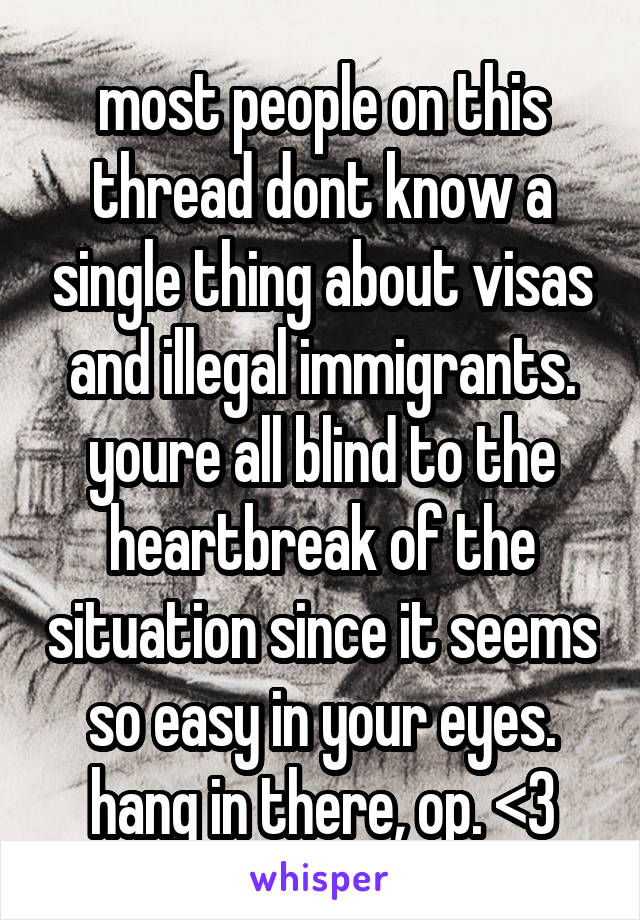most people on this thread dont know a single thing about visas and illegal immigrants. youre all blind to the heartbreak of the situation since it seems so easy in your eyes. hang in there, op. <3