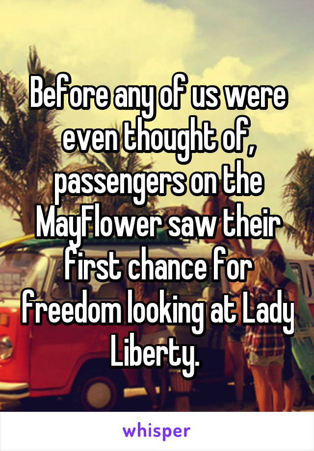 Before any of us were even thought of, passengers on the MayFlower saw their first chance for freedom looking at Lady Liberty. 