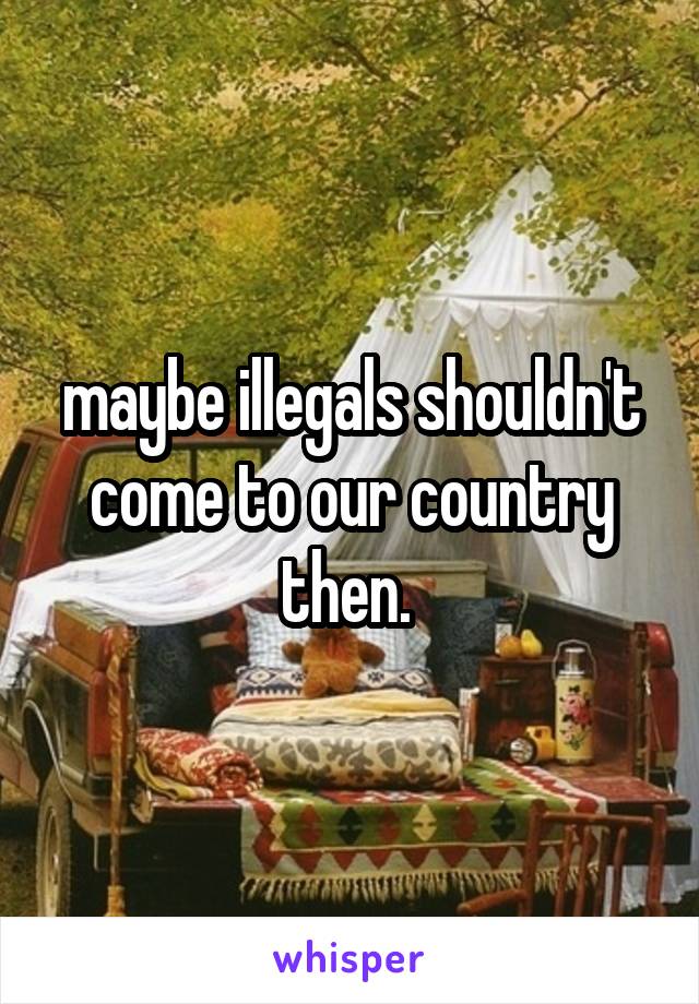 maybe illegals shouldn't come to our country then. 