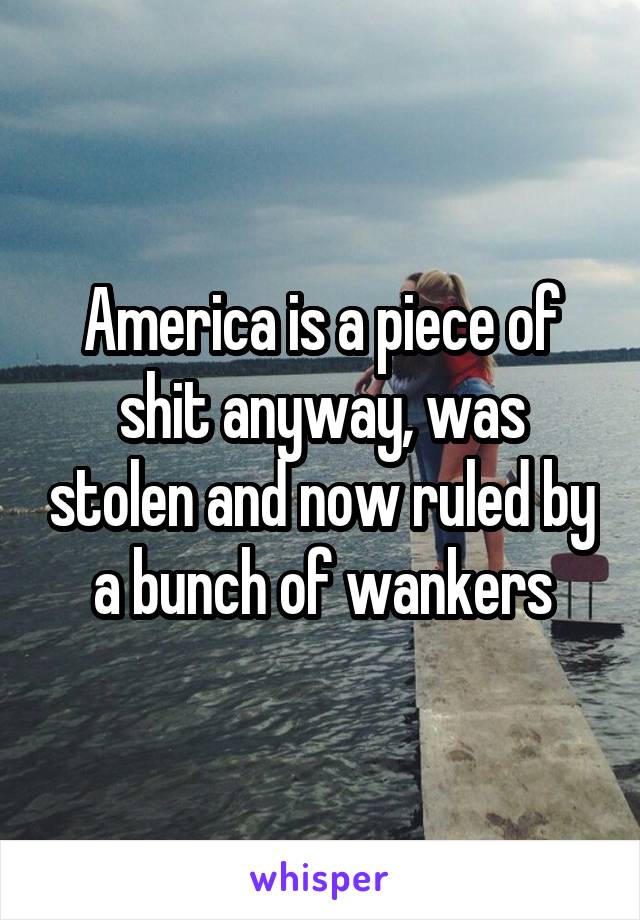 America is a piece of shit anyway, was stolen and now ruled by a bunch of wankers