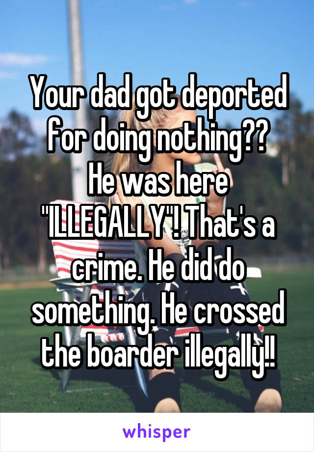 Your dad got deported for doing nothing??
He was here "ILLEGALLY"! That's a crime. He did do something. He crossed the boarder illegally!!