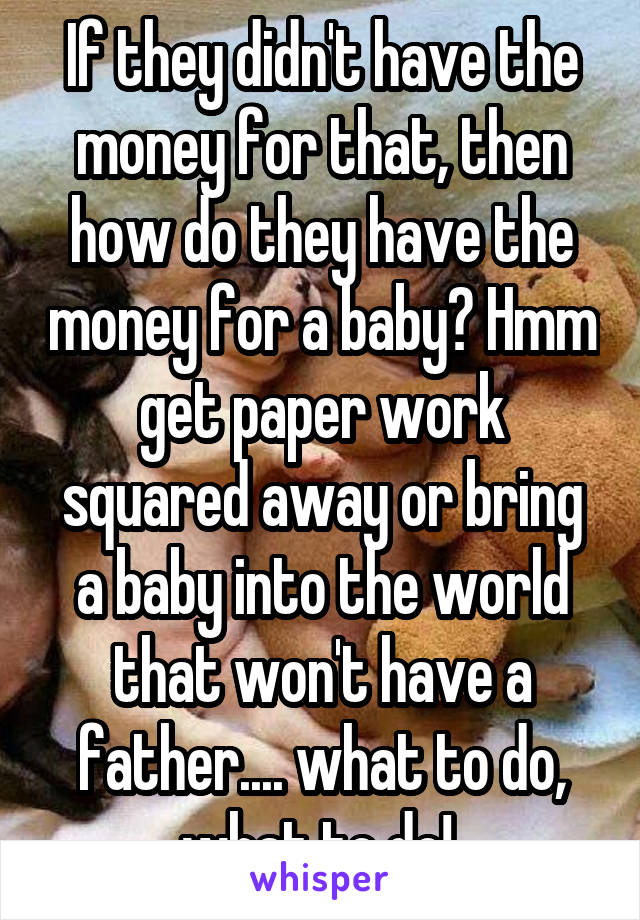 If they didn't have the money for that, then how do they have the money for a baby? Hmm get paper work squared away or bring a baby into the world that won't have a father.... what to do, what to do! 