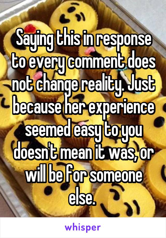 Saying this in response to every comment does not change reality. Just because her experience seemed easy to you doesn't mean it was, or will be for someone else. 