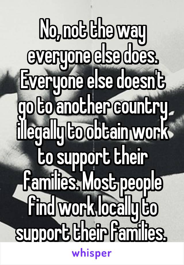 No, not the way everyone else does. Everyone else doesn't go to another country illegally to obtain work to support their families. Most people find work locally to support their families. 