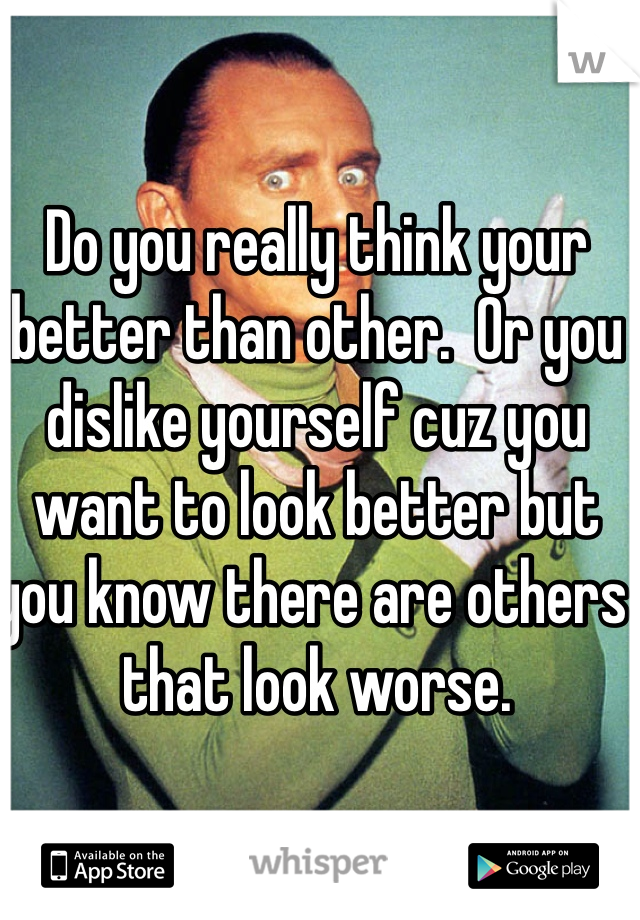 Do you really think your better than other.  Or you dislike yourself cuz you want to look better but you know there are others that look worse. 