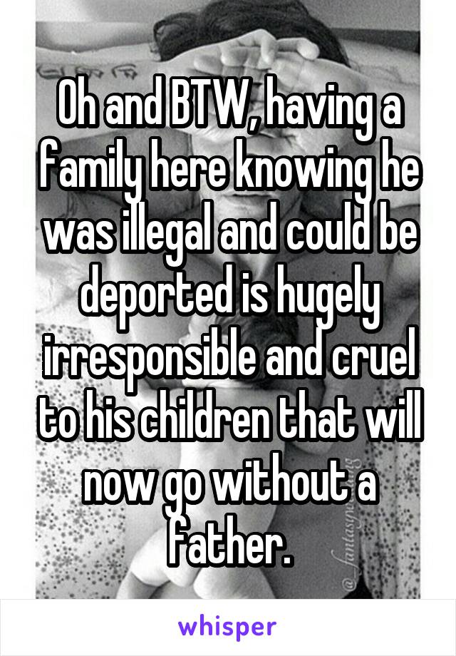 Oh and BTW, having a family here knowing he was illegal and could be deported is hugely irresponsible and cruel to his children that will now go without a father.