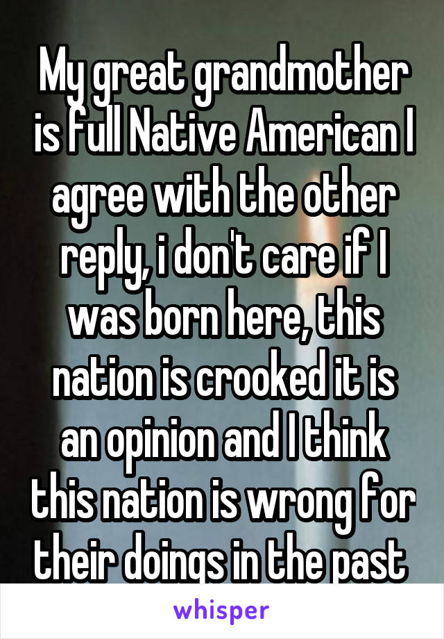 My great grandmother is full Native American I agree with the other reply, i don't care if I was born here, this nation is crooked it is an opinion and I think this nation is wrong for their doings in the past 