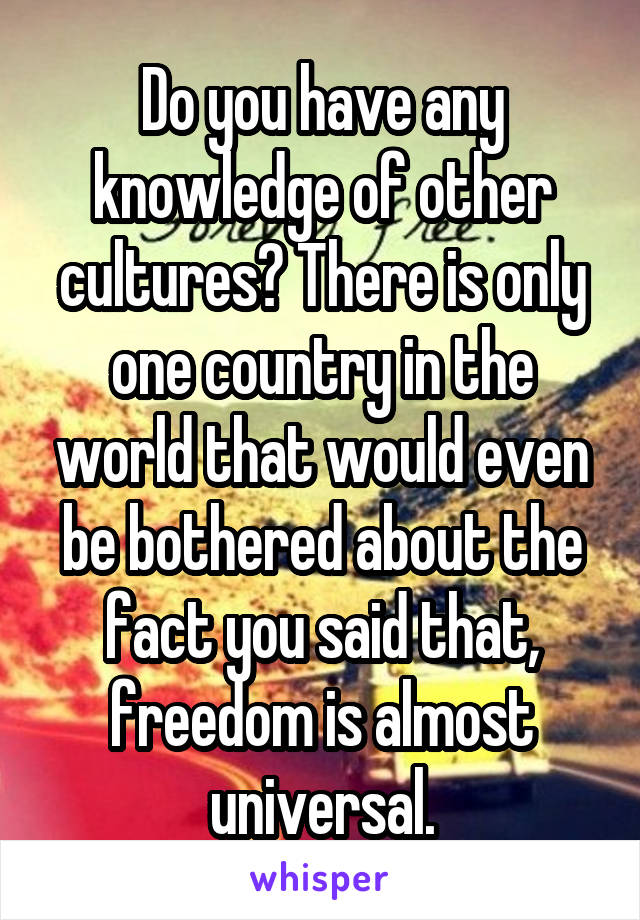 Do you have any knowledge of other cultures? There is only one country in the world that would even be bothered about the fact you said that, freedom is almost universal.