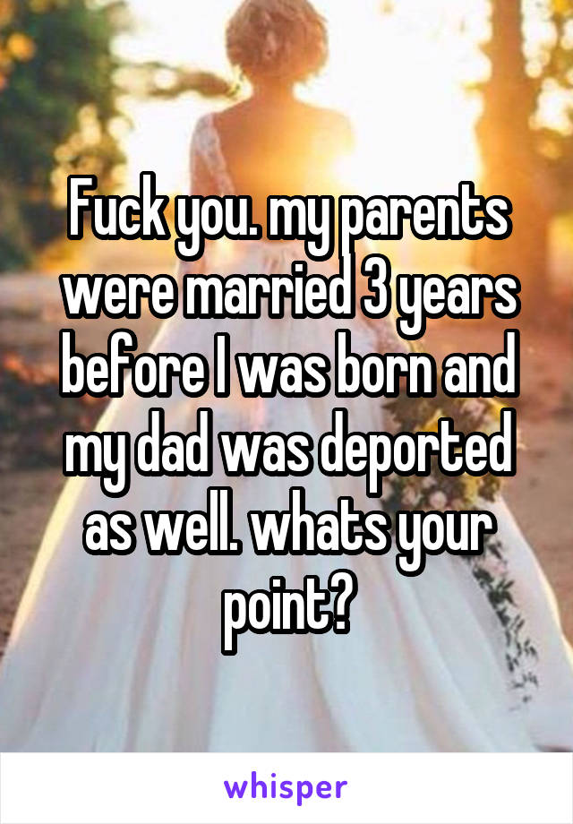 Fuck you. my parents were married 3 years before I was born and my dad was deported as well. whats your point?