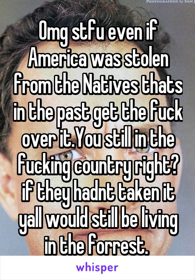 Omg stfu even if America was stolen from the Natives thats in the past get the fuck over it.You still in the fucking country right? if they hadnt taken it yall would still be living in the forrest. 