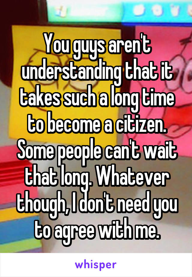 You guys aren't understanding that it takes such a long time to become a citizen. Some people can't wait that long. Whatever though, I don't need you to agree with me.