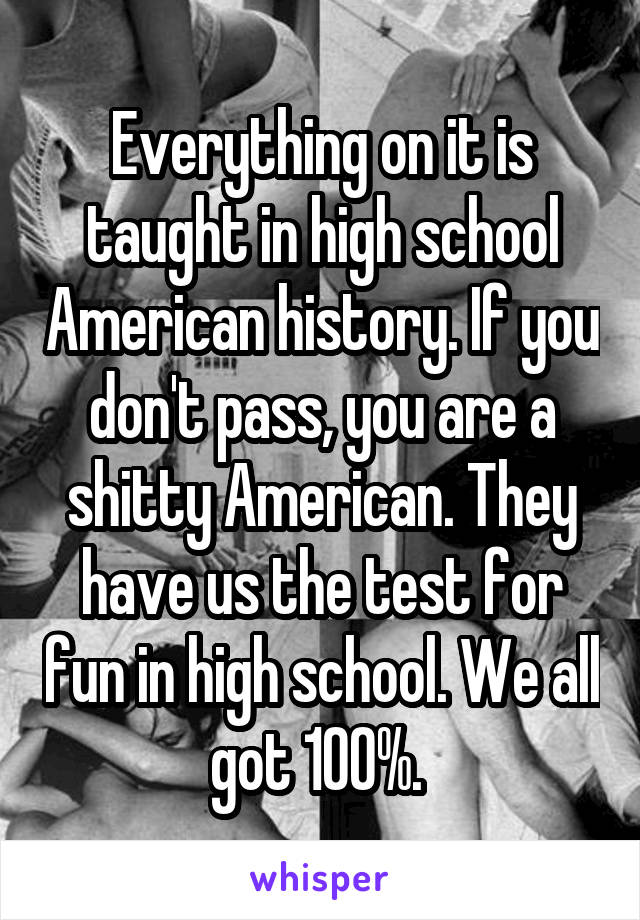 Everything on it is taught in high school American history. If you don't pass, you are a shitty American. They have us the test for fun in high school. We all got 100%. 