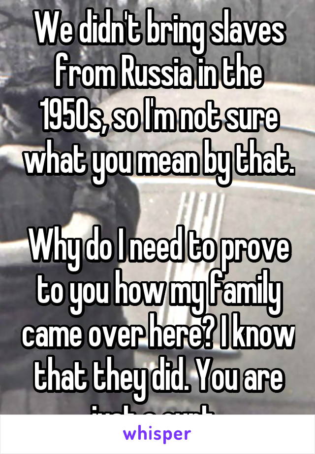 We didn't bring slaves from Russia in the 1950s, so I'm not sure what you mean by that. 
Why do I need to prove to you how my family came over here? I know that they did. You are just a cunt. 