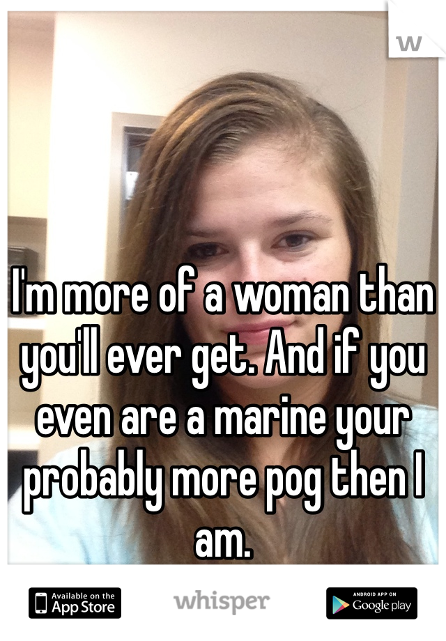 I'm more of a woman than you'll ever get. And if you even are a marine your probably more pog then I am.