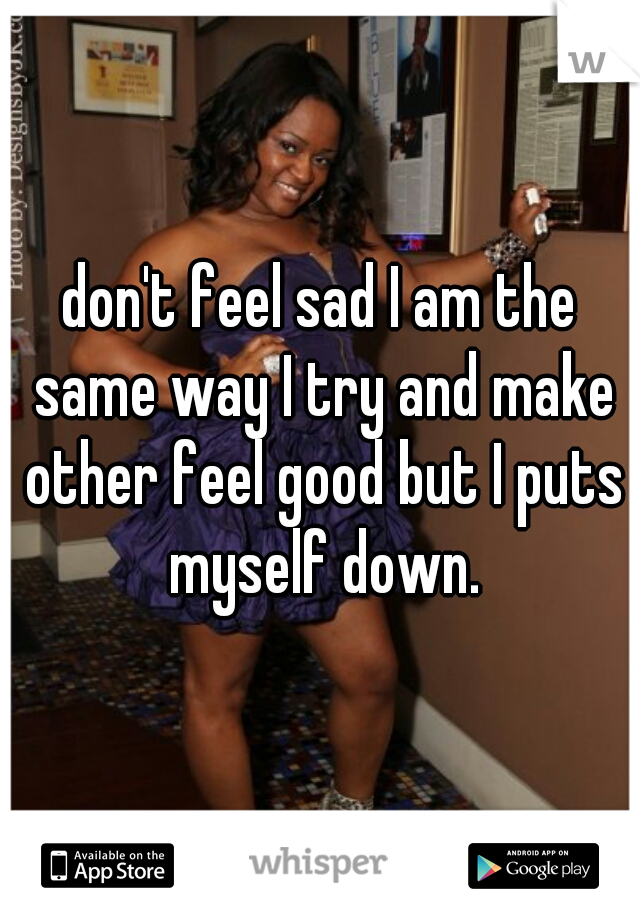 don't feel sad I am the same way I try and make other feel good but I puts myself down.