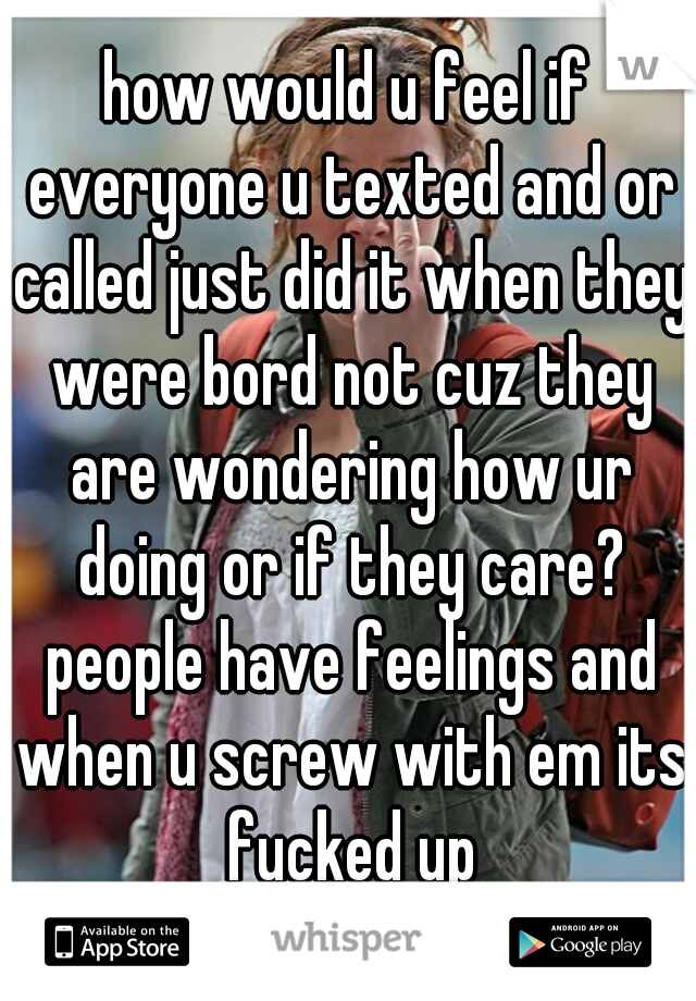 how would u feel if everyone u texted and or called just did it when they were bord not cuz they are wondering how ur doing or if they care? people have feelings and when u screw with em its fucked up