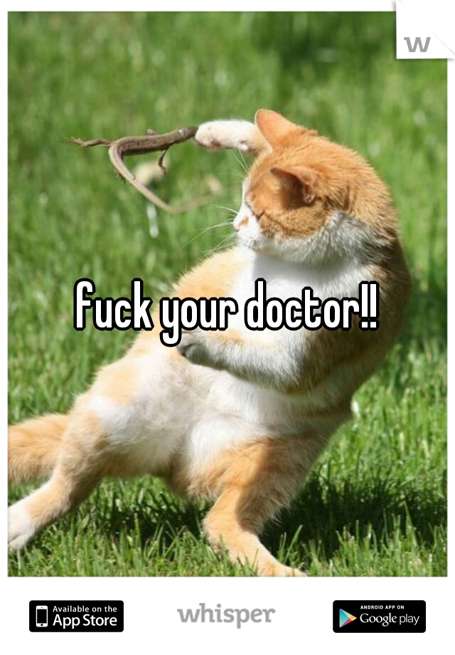 fuck your doctor!!