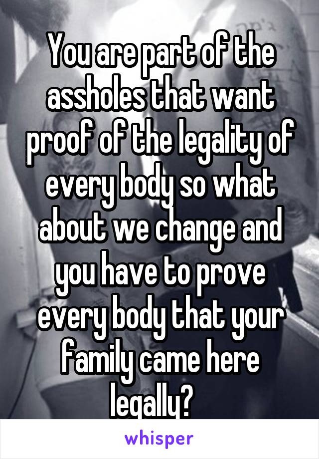 You are part of the assholes that want proof of the legality of every body so what about we change and you have to prove every body that your family came here legally?   