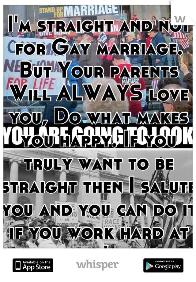 I'm straight and not for Gay marriage. But Your parents Will ALWAYS love you, Do what makes you happy. If you truly want to be straight then I salute you and you can do it if you work hard at it!