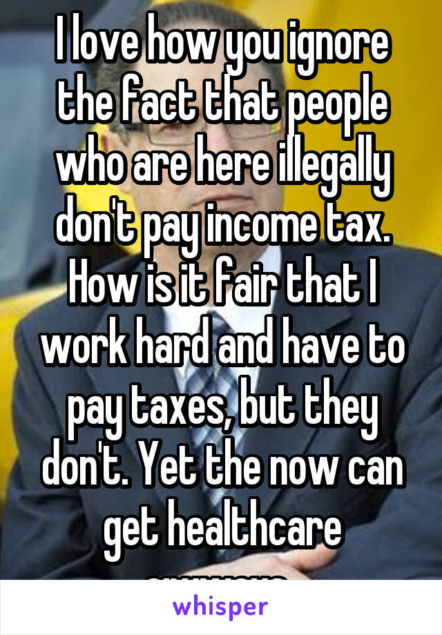 I love how you ignore the fact that people who are here illegally don't pay income tax. How is it fair that I work hard and have to pay taxes, but they don't. Yet the now can get healthcare anyways. 