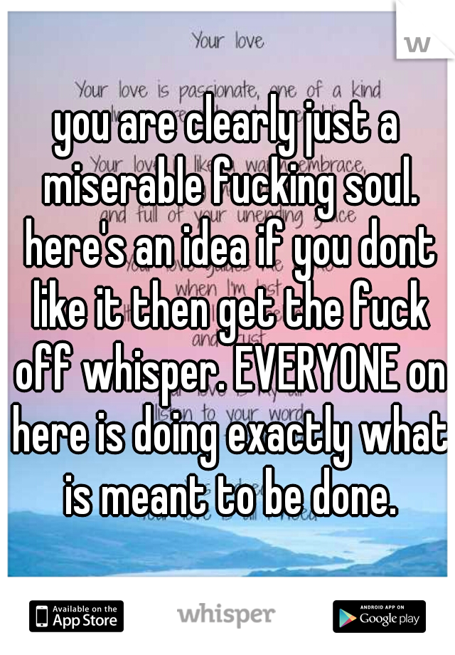 you are clearly just a miserable fucking soul. here's an idea if you dont like it then get the fuck off whisper. EVERYONE on here is doing exactly what is meant to be done.