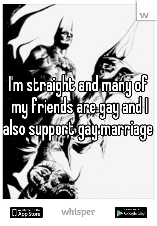 I'm straight and many of my friends are gay and I also support gay marriage 