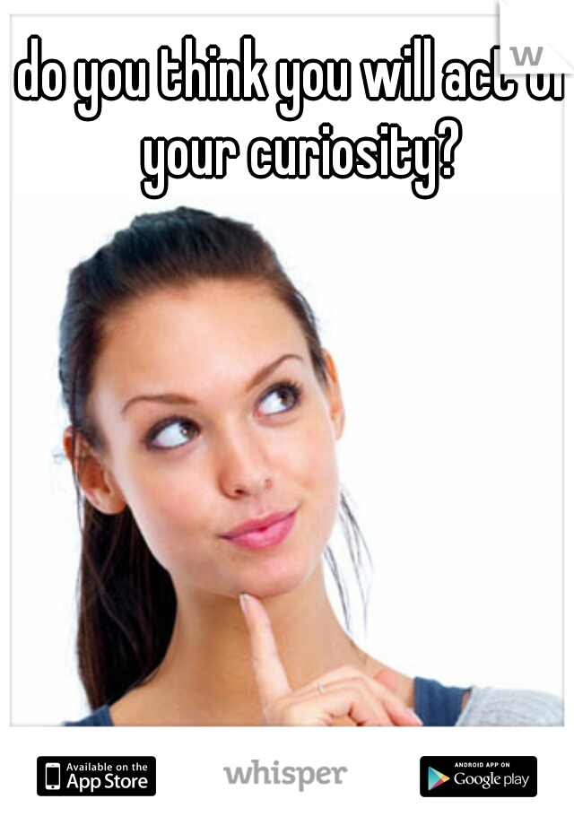 do you think you will act on your curiosity?