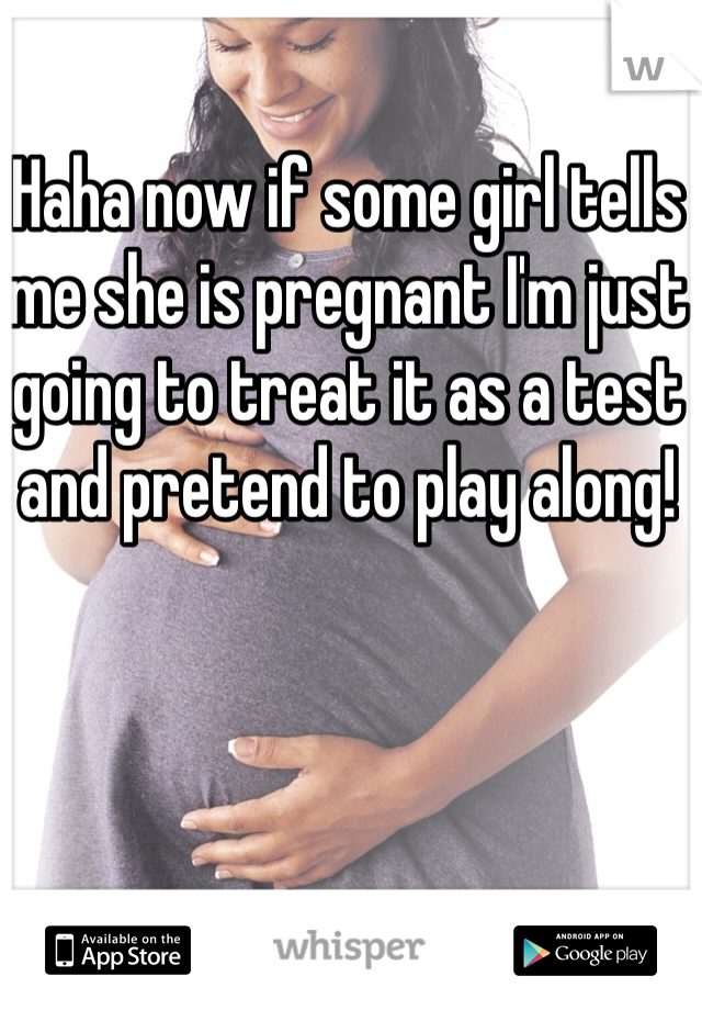 Haha now if some girl tells me she is pregnant I'm just going to treat it as a test and pretend to play along!