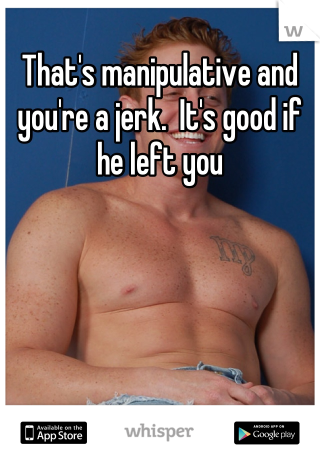 That's manipulative and you're a jerk.  It's good if he left you